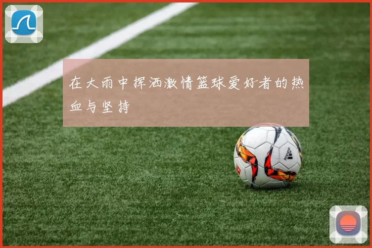 在大雨中挥洒激情篮球爱好者的热血与坚持
