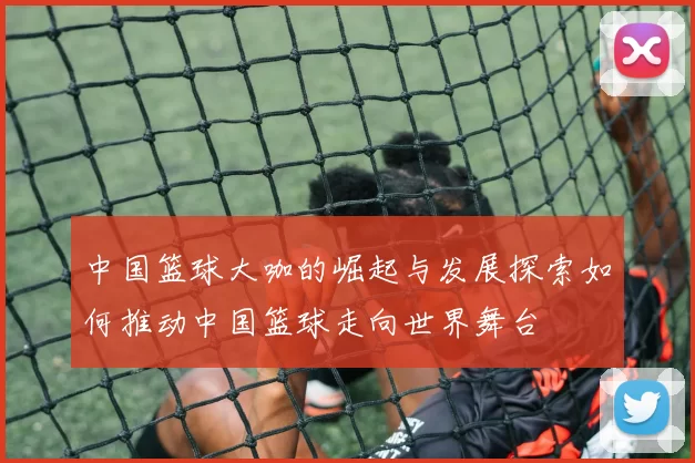 中国篮球大咖的崛起与发展探索如何推动中国篮球走向世界舞台