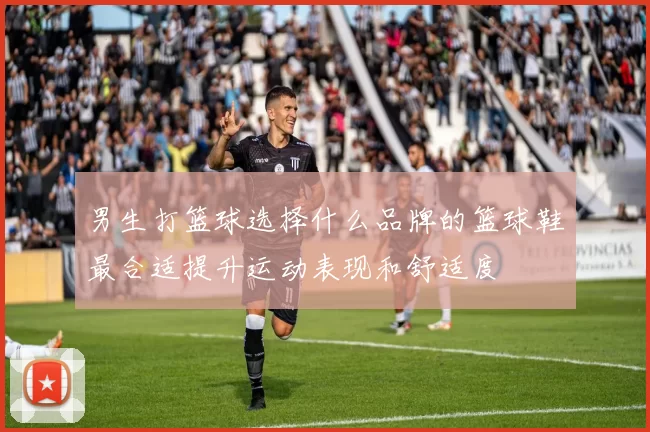 男生打篮球选择什么品牌的篮球鞋最合适提升运动表现和舒适度